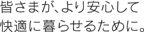 皆さまがより安心して快適に暮らせるために。